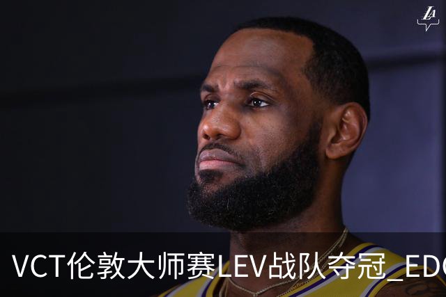 VCT伦敦大师赛LEV战队夺冠 EDG战队获季军